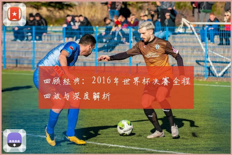 回顾经典：2016年世界杯决赛全程回放与深度解析