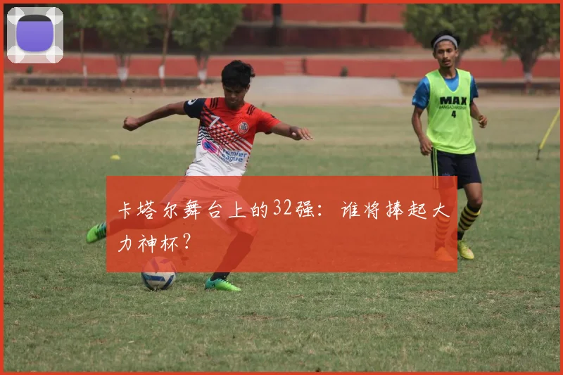 卡塔尔舞台上的32强：谁将捧起大力神杯？