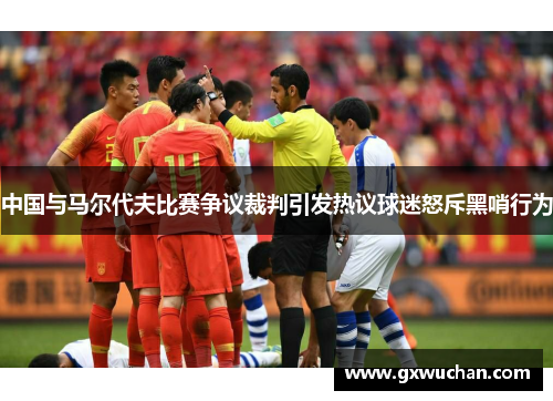 中国与马尔代夫比赛争议裁判引发热议球迷怒斥黑哨行为