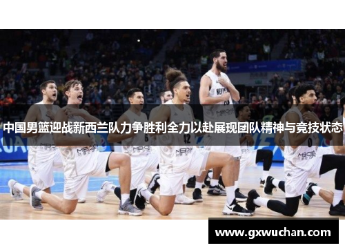 中国男篮迎战新西兰队力争胜利全力以赴展现团队精神与竞技状态